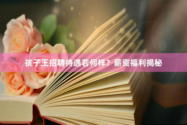 孩子王招聘待遇若何样？薪资福利揭秘