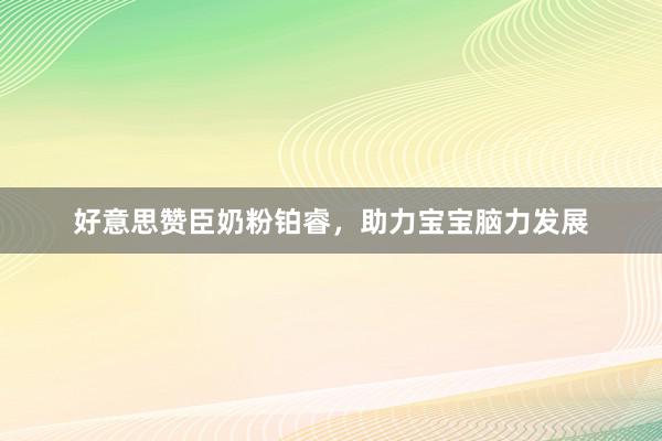 好意思赞臣奶粉铂睿，助力宝宝脑力发展