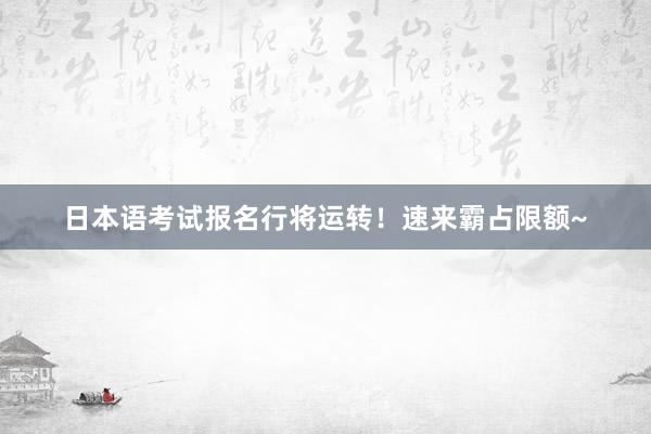 日本语考试报名行将运转！速来霸占限额~